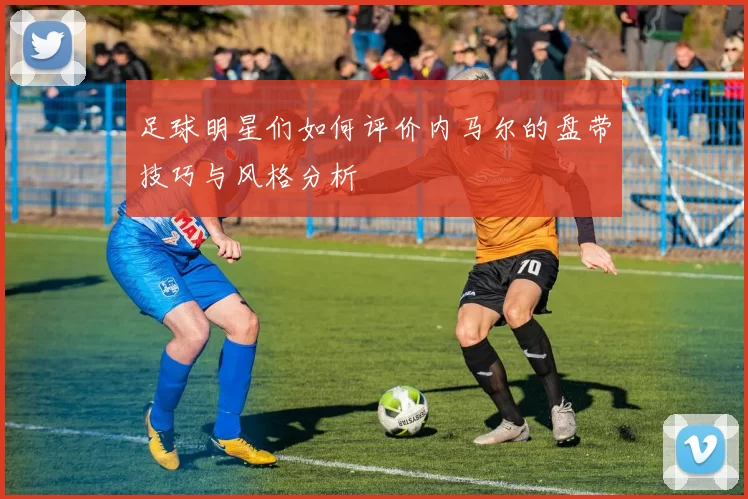 足球明星们如何评价内马尔的盘带技巧与风格分析