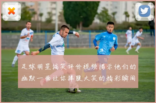 足球明星搞笑评价视频揭示他们的幽默一面让你捧腹大笑的精彩瞬间合集
