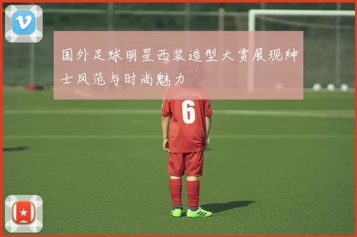 国外足球明星西装造型大赏展现绅士风范与时尚魅力