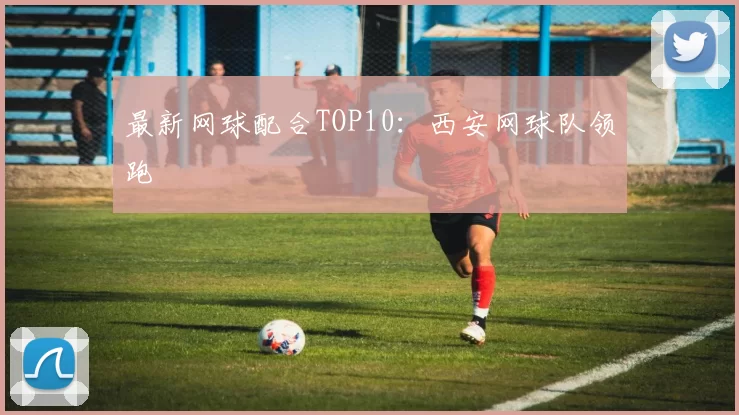 最新网球配合TOP10：西安网球队领跑