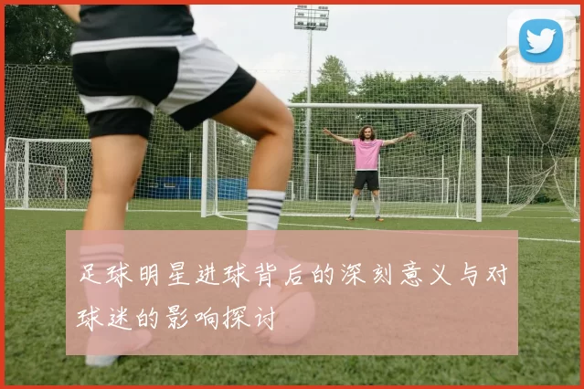 足球明星进球背后的深刻意义与对球迷的影响探讨